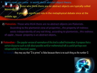 • Some views are come in world about abstract object theory.
1) Nominalists- those who think there are no abstract objects are typically called
Nominalist.
It played a significant role in the metaphysical debate since at the
middle age.
2) Platonists- Those who think there are no abstract objects are Platonists.
According to the plantonist view of properties , the property of redness
exists independently of any red thing .according to plantonists , this redness
of apple , house property is an abstract object.
3) Fictionalism – One popular version of nominalism of this kind is called frictionalism. It propose that a
certain discourse such as talk about possible world or mathematical talk is usefull perhaps even
indispensable for theoritical pupose.
for example: they may say that “3 is prime” is false because there is no such thing as the number 3.
 