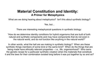Material Constitution and Identity: A Primer for Metaphysics What are we doing hearing about metaphysics?  Isn't this about synthetic biology? Yes, but... There are interesting metaphysical questions in synthetic biology:  “ How do we determine identity  conditions for hybrid organisms that are built of both  natural and synthetic components and may have components that do not exist in  the natural world, and do not function like anything in the natural world?” In other words, what the hell are we making in synthetic biology?  When are these  synthetic things members of some kind or the same kind?  When do the things that are being made have ethically relevant properties – i.e., life, organismhood?  Who owns the genetic recipe for a particular synthetic creation when the materials that constitute  it and the laws for their combination existed long before it was put together by so and so? 