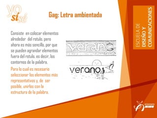 Gag: Letra ambientada
Consiste en colocar elementos
alrededor del rotulo, pero
ahora es más sencillo, por que
se pueden agrandar elementos
fuera del rotulo, es decir, los
contornos de la palabra.
Para lo cual es necesario
seleccionar los elementos más
representativos y, de ser
posible, unirlos con la
estructura de la palabra.
 