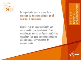 Lo importante en el proceso de la
creación de mensajes visuales es el
sentido, el contenido.
Una vez que se ha determinado qué
decir, recién se estructurará cómo
decirlo y, entonces, las figuras retóricas
visuales y los gags son simples medios
del contenido, herramientas de
comunicación.
 