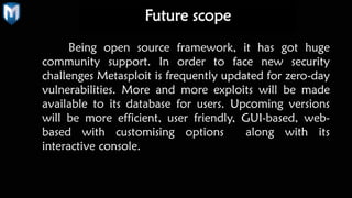 Being open source framework, it has got huge
community support. In order to face new security
challenges Metasploit is frequently updated for zero-day
vulnerabilities. More and more exploits will be made
available to its database for users. Upcoming versions
will be more efficient, user friendly, GUI-based, web-
based with customising options along with its
interactive console.
Future scope
 