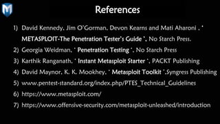 References
1) David Kennedy, Jim O’Gorman, Devon Kearns and Mati Aharoni , ‘
METASPLOIT-The Penetration Tester’s Guide ’, No Starch Press.
2) Georgia Weidman, ‘ Penetration Testing ‘, No Starch Press
3) Karthik Ranganath, ‘ Instant Metasploit Starter ‘, PACKT Publishing
4) David Maynor, K. K. Mookhey, ‘ Metasploit Toolkit ’,Syngress Publishing
5) www.pentest-standard.org/index.php/PTES_Technical_Guidelines
6) https://www.metasploit.com/
7) https://www.offensive-security.com/metasploit-unleashed/introduction
 