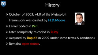 History
October of 2003, v1.0 of the Metasploit
Framework was created by H.D.Moore
Earlier coded in Perl
Later completely re-coded in Ruby
Acquired by Rapid7 in 2009 under some terms & conditions
Remains open source.
 