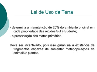 Lei de Uso da Terra - determina a manutenção de 20% do ambiente original em cada propriedade das regiões Sul e Sudeste; - a preservação das matas primárias. Deve ser incentivado, pois isso garantiria a existência de fragmentos capazes de sustentar metapopulações de animais e plantas. 