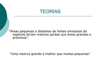 TEORIAS “ Áreas pequenas e distantes de fontes emissoras de espécies teriam maiores perdas que áreas grandes e próximas”.   “ Uma reserva grande é melhor que muitas pequenas” 