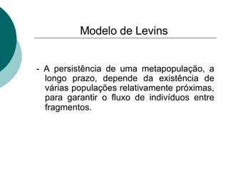 Modelo de Levins - A persistência de uma metapopulação, a longo prazo, depende da existência de várias populações relativamente próximas, para garantir o fluxo de indivíduos entre fragmentos.   
