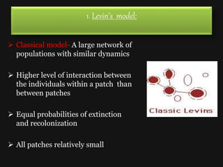 1. Levin’s model:
 Classical model- A large network of
populations with similar dynamics
 Higher level of interaction between
the individuals within a patch than
between patches
 Equal probabilities of extinction
and recolonization
 All patches relatively small
 