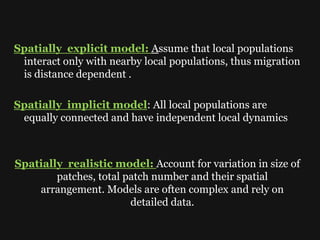 Spatially explicit model: Assume that local populations
interact only with nearby local populations, thus migration
is distance dependent .
Spatially implicit model: All local populations are
equally connected and have independent local dynamics
Spatially realistic model: Account for variation in size of
patches, total patch number and their spatial
arrangement. Models are often complex and rely on
detailed data.
 