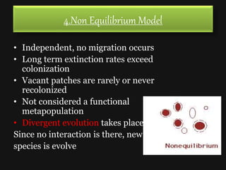 4.Non Equilibrium Model
• Independent, no migration occurs
• Long term extinction rates exceed
colonization
• Vacant patches are rarely or never
recolonized
• Not considered a functional
metapopulation
• Divergent evolution takes place
Since no interaction is there, new
species is evolve
 