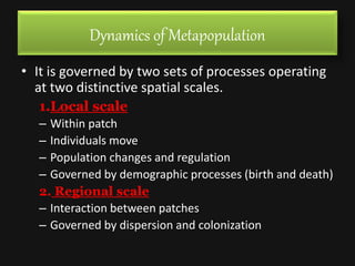 Dynamics of Metapopulation
• It is governed by two sets of processes operating
at two distinctive spatial scales.
1.Local scale
– Within patch
– Individuals move
– Population changes and regulation
– Governed by demographic processes (birth and death)
2. Regional scale
– Interaction between patches
– Governed by dispersion and colonization
 