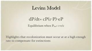 Levins Model dP/dt= cP(1-P)-eP Equilibrium when P hat = 1-e/c Highlights that recolonization must occur at at a high enough rate to compensate for extinctions 