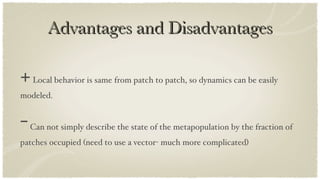 Advantages and Disadvantages +  Local behavior is same from patch to patch, so dynamics can be easily modeled. -  Can not simply describe the state of the metapopulation by the fraction of patches occupied (need to use a vector- much more complicated) 