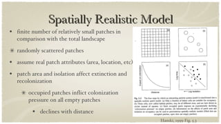 Spatially Realistic Model finite number of relatively small patches in comparison with the total landscape randomly scattered patches assume real patch attributes (area, location, etc) patch area and isolation affect extinction and recolonization occupied patches inflict colonization pressure on all empty patches declines with distance Hanski, 1999 Fig. 5.3 