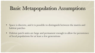 Basic Metapopulation Assumptions Space is discrete, and it is possible to distinguish between the matrix and habitat patches Habitat patch units are large and permanent enough to allow for persistence of local populations for at least a few generations 