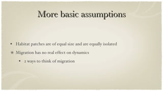 More basic assumptions Habitat patches are of equal size and are equally isolated Migration has no real effect on dynamics 2 ways to think of migration 