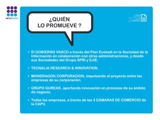 ¿QUIÉN
     LO PROMUEVE ?



• El GOBIERNO VASCO a través del Plan Euskadi en la Sociedad de la
  Información en colaboración con otras administraciones, y desde
  sus Sociedades del Grupo SPRI y EJIE.

• TECNALIA RESEARCH & INNOVATION.

• MONDRAGON CORPORACION, impulsando el proyecto entre las
  empresas de su corporación.

• GRUPO GUREAK, aportando innovación en procesos de su ámbito
  de negocio.

• Todas las empresas, a través de las 3 CÁMARAS DE COMERCIO de
  la CAPV.
 