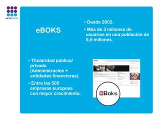 • Desde 2002.

   eBOKS                   • Más de 3 millones de
                            usuarios en una población de
                            5,5 millones.



• Titularidad pública/
 privada
 (Administración +
 entidades financieras).
• Entre las 500
 empresas europeas
 con mayor crecimiento.
 