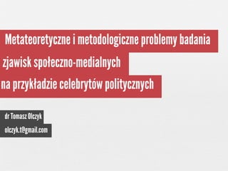 Metateoretyczne i metodologiczne problemy badania
zjawisk społeczno-medialnych
na przykładzie celebrytów politycznych
dr Tomasz Olczyk
olczyk.t@gmail.com

 