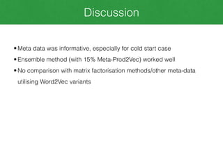Discussion
• Meta data was informative, especially for cold start case
• Ensemble method (with 15% Meta-Prod2Vec) worked well
• No comparison with matrix factorisation methods/other meta-data
utilising Word2Vec variants
 