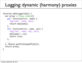 Logging: dynamic (harmony) proxies
   function makeLogger(obj) {
     var proxy = Proxy.create({
       get: function(rcvr, name) {
          log(‘get’, name, obj);
          return obj[name];
       },
       set: function(rcvr, name, val) {
          log(‘set’, name, obj, val);
          obj[name] = val;
          return true;
       },
       ...
     }, Object.getPrototypeOf(obj));
     return proxy;
   }




Tuesday, September 28, 2010
 