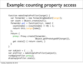 Example: counting property access
            function makeSimpleProfiler(target) {
              var forwarder = new ForwardingHandler(target);
              var count = Object.create(null);
              forwarder.get = function(rcvr, name) {
                 count[name] = (count[name] || 0) + 1;
                 return this.target[name];
              };
              return {
                 proxy: Proxy.create(forwarder,
                                     Object.getPrototypeOf(target)),
                 get stats() { return count; }
              }
            }

            var subject = { ... };
            var profiler = makeSimpleProfiler(subject);
            runApp(profiler.proxy);
            display(profiler.stats);

Tuesday, September 28, 2010
 