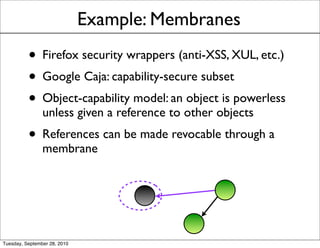 Example: Membranes
          • Firefox security wrappers (anti-XSS, XUL, etc.)
          • Google Caja: capability-secure subset
          • Object-capability model: an object is powerless
                unless given a reference to other objects
          • References can be made revocable through a
                membrane




Tuesday, September 28, 2010
 