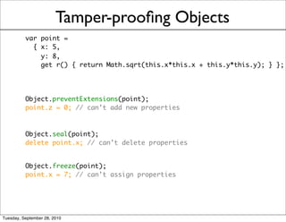 Tamper-prooﬁng Objects
          var point =
            { x: 5,
              y: 8,
              get r() { return Math.sqrt(this.x*this.x + this.y*this.y); } };




          Object.preventExtensions(point);
          point.z = 0; // can’t add new properties



          Object.seal(point);
          delete point.x; // can’t delete properties


          Object.freeze(point);
          point.x = 7; // can’t assign properties




Tuesday, September 28, 2010
 