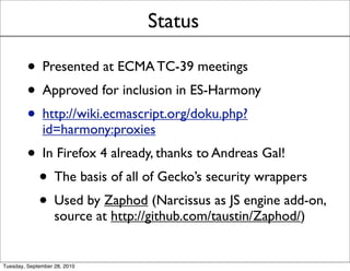 Status

         • Presented at ECMA TC-39 meetings
         • Approved for inclusion in ES-Harmony
         • http://wiki.ecmascript.org/doku.php?
              id=harmony:proxies
         • In Firefox 4 already, thanks to Andreas Gal!
          • The basis of all of Gecko’s security wrappers
          • Used by Zaphod (Narcissus as JS engine add-on,
                   source at http://github.com/taustin/Zaphod/)


Tuesday, September 28, 2010
 