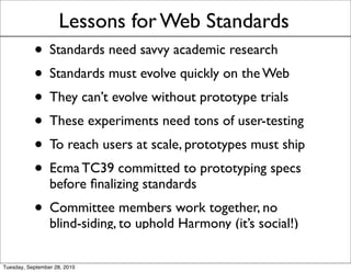 Lessons for Web Standards
           • Standards need savvy academic research
           • Standards must evolve quickly on the Web
           • They can’t evolve without prototype trials
           • These experiments need tons of user-testing
           • To reach users at scale, prototypes must ship
           • Ecma TC39 committed to prototyping specs
                 before ﬁnalizing standards
           • Committee members work together, no
                 blind-siding, to uphold Harmony (it’s social!)

Tuesday, September 28, 2010
 