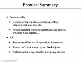 Proxies: Summary

         •    Proxies enable:

             •     Generic wrappers: access control, proﬁling,
                   adaptors, test injection, etc.

             •     Virtual objects: persistent objects, remote objects,
                   emulated host objects, ...

         •    API:

             •     Robust: stratiﬁed, not all operations intercepted

             •     Secure: can’t trap non-proxy or ﬁxed objects

             •     Performance: no overhead for non-proxy objects


Tuesday, September 28, 2010
 