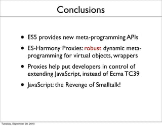 Conclusions

               • ES5 provides new meta-programming APIs
               • ES-Harmony Proxies: robust dynamic meta-
                     programming for virtual objects, wrappers
               • Proxies help put developers in control of
                     extending JavaScript, instead of Ecma TC39
               • JavaScript: the Revenge of Smalltalk!


Tuesday, September 28, 2010
 
