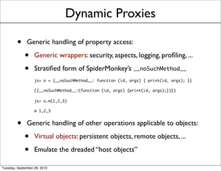 Dynamic Proxies

         •    Generic handling of property access:

             •     Generic wrappers: security, aspects, logging, proﬁling, ...

             •     Stratiﬁed form of SpiderMonkey’s __noSuchMethod__
                   js> o = {__noSuchMethod__: function (id, args) { print(id, args); }}

                   ({__noSuchMethod__:(function (id, args) {print(id, args);})})

                   js> o.m(1,2,3)

                   m 1,2,3


         •    Generic handling of other operations applicable to objects:

             •     Virtual objects: persistent objects, remote objects, ...

             •     Emulate the dreaded “host objects”

Tuesday, September 28, 2010
 