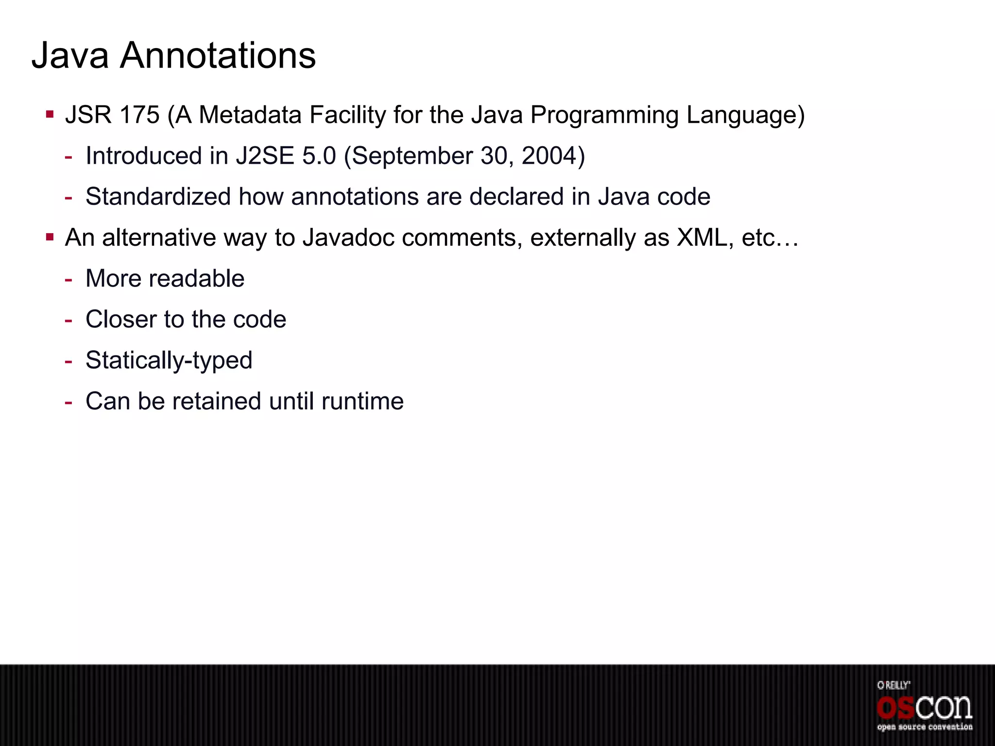 Java Annotations
 JSR 175 (A Metadata Facility for the Java Programming Language)
 - Introduced in J2SE 5.0 (September 30, 2004)
 - Standardized how annotations are declared in Java code
 An alternative way to Javadoc comments, externally as XML, etc…
 - More readable
 - Closer to the code
 - Statically-typed
 - Can be retained until runtime
 