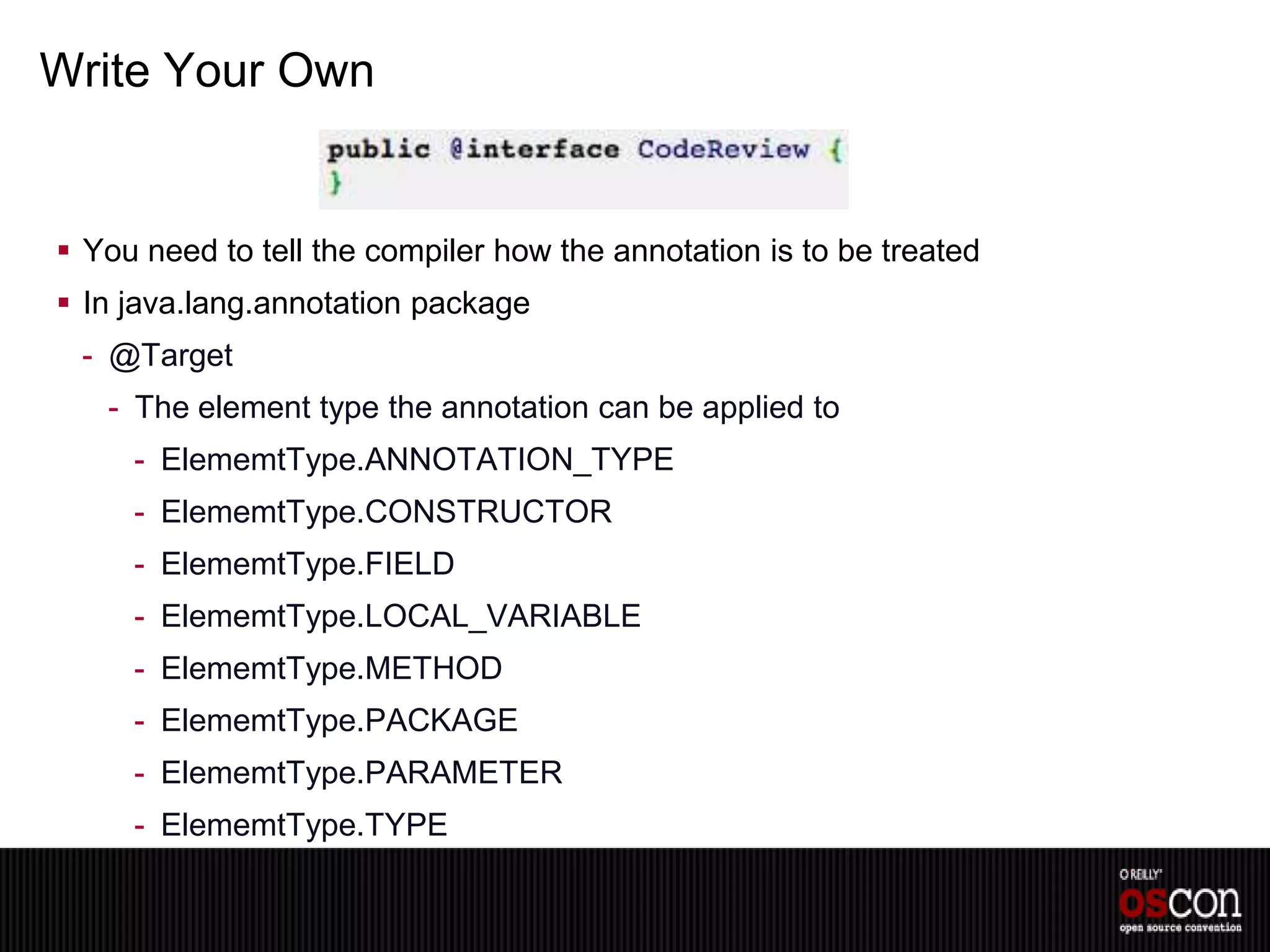 Write Your Own


 You need to tell the compiler how the annotation is to be treated
 In java.lang.annotation package
 - @Target
   - The element type the annotation can be applied to
     - ElememtType.ANNOTATION_TYPE
     - ElememtType.CONSTRUCTOR
     - ElememtType.FIELD
     - ElememtType.LOCAL_VARIABLE
     - ElememtType.METHOD
     - ElememtType.PACKAGE
     - ElememtType.PARAMETER
     - ElememtType.TYPE
 
