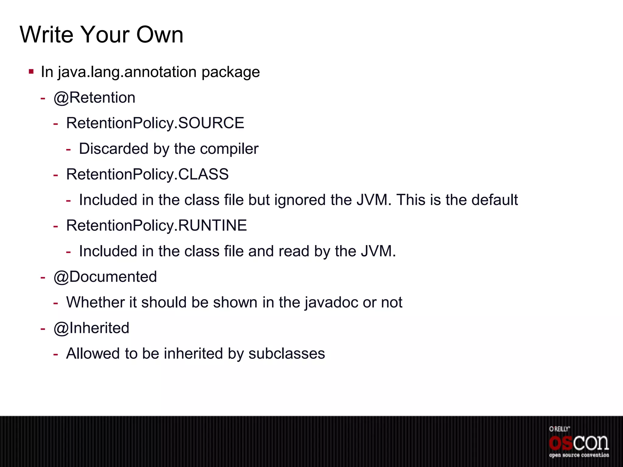 Write Your Own
 In java.lang.annotation package
 - @Retention
   - RetentionPolicy.SOURCE
     - Discarded by the compiler
   - RetentionPolicy.CLASS
     - Included in the class file but ignored the JVM. This is the default
   - RetentionPolicy.RUNTINE
     - Included in the class file and read by the JVM.
 - @Documented
   - Whether it should be shown in the javadoc or not
 - @Inherited
   - Allowed to be inherited by subclasses
 