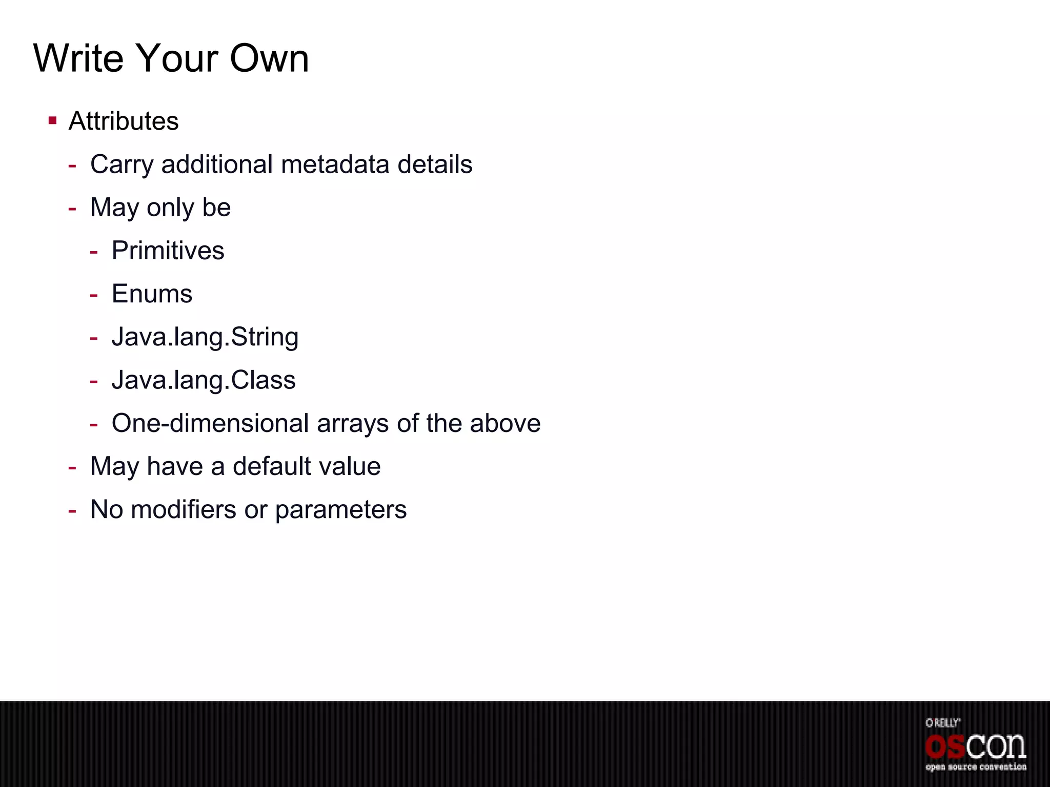 Write Your Own
 Attributes
 - Carry additional metadata details
 - May only be
   - Primitives
   - Enums
   - Java.lang.String
   - Java.lang.Class
   - One-dimensional arrays of the above
 - May have a default value
 - No modifiers or parameters
 