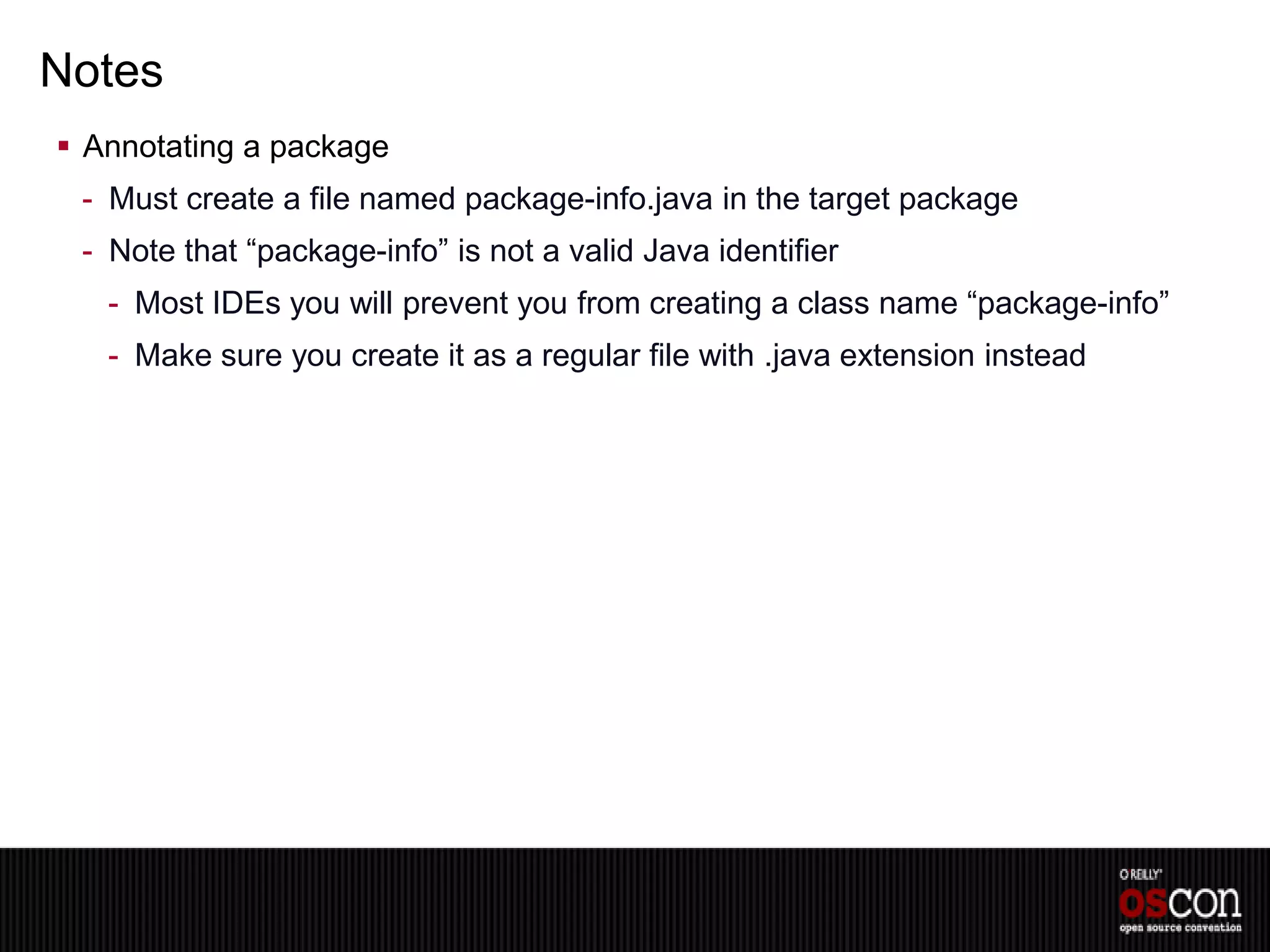 Notes
 Annotating a package
 - Must create a file named package-info.java in the target package
 - Note that “package-info” is not a valid Java identifier
   - Most IDEs you will prevent you from creating a class name “package-info”
   - Make sure you create it as a regular file with .java extension instead
 