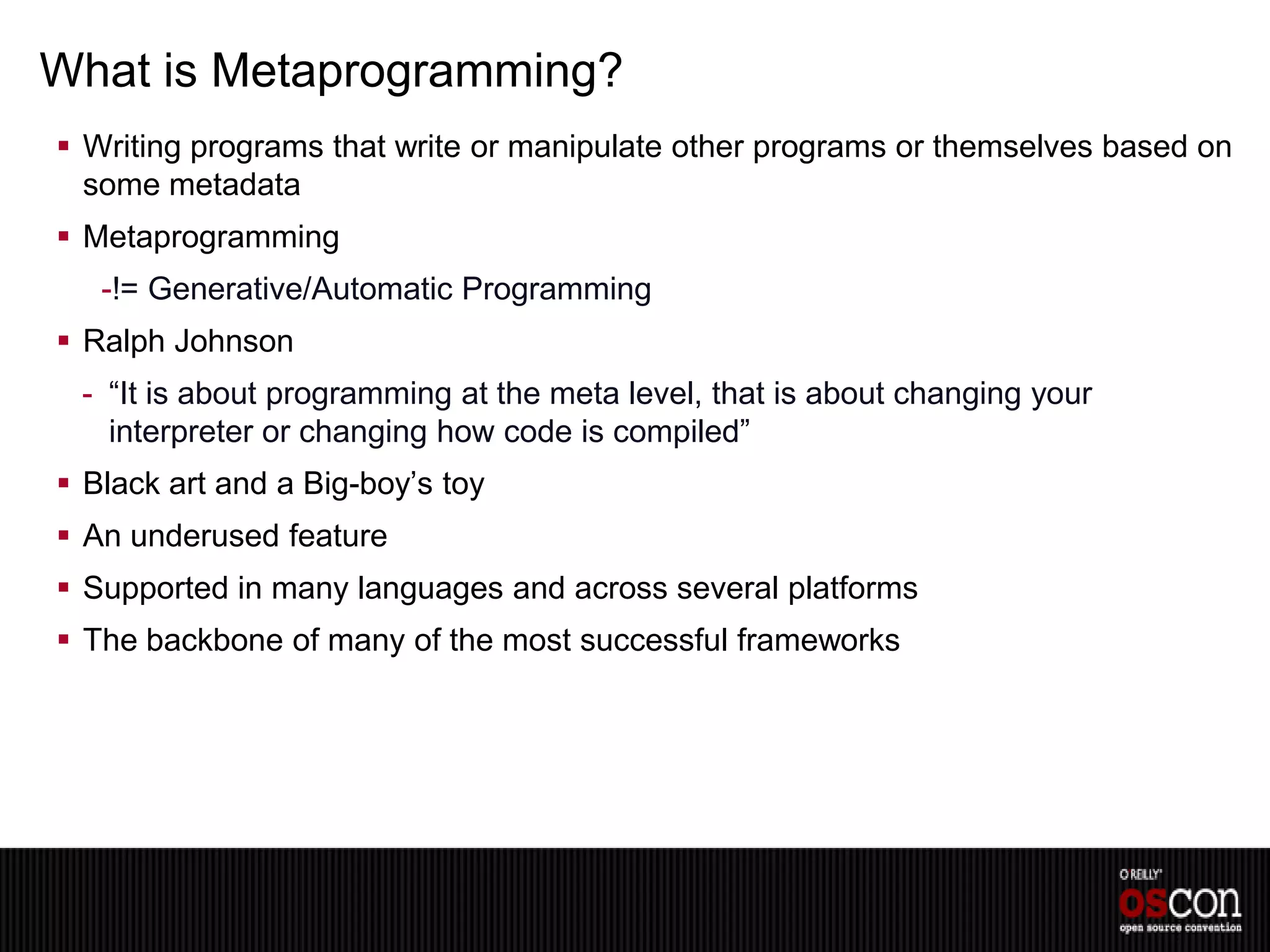 What is Metaprogramming?
 Writing programs that write or manipulate other programs or themselves based on
  some metadata
 Metaprogramming
   -!= Generative/Automatic Programming
 Ralph Johnson
 - “It is about programming at the meta level, that is about changing your
   interpreter or changing how code is compiled”
 Black art and a Big-boy’s toy
 An underused feature
 Supported in many languages and across several platforms
 The backbone of many of the most successful frameworks
 