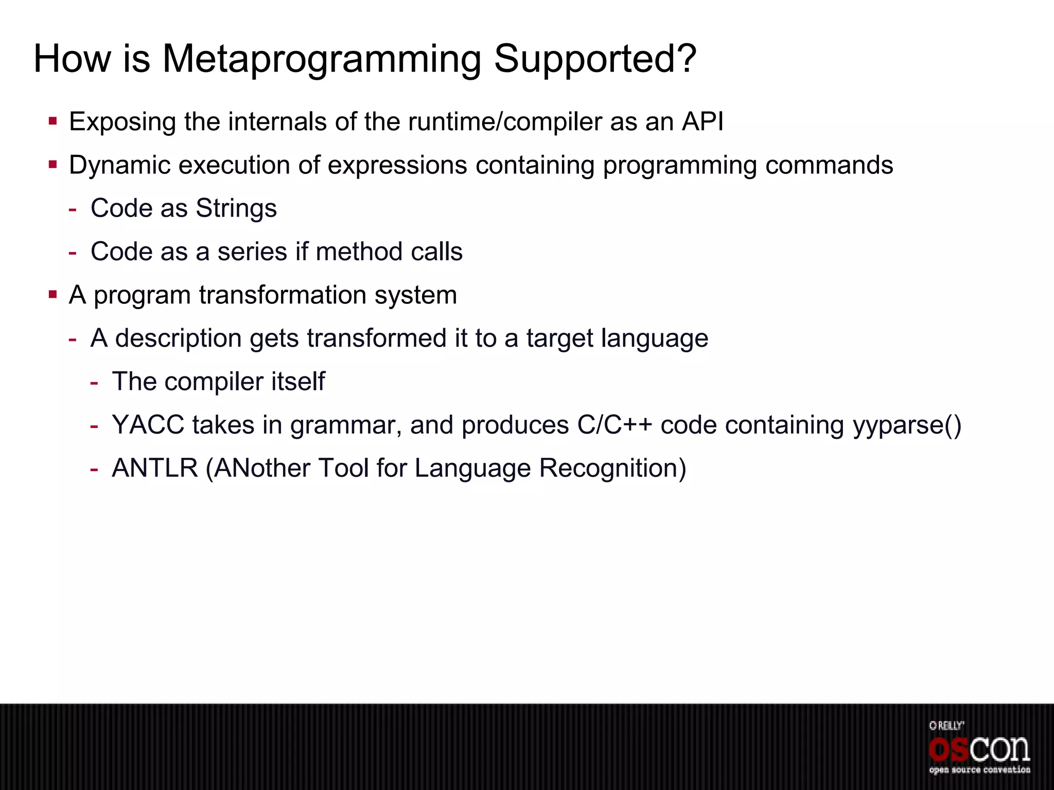 How is Metaprogramming Supported?
 Exposing the internals of the runtime/compiler as an API
 Dynamic execution of expressions containing programming commands
 - Code as Strings
 - Code as a series if method calls
 A program transformation system
 - A description gets transformed it to a target language
   - The compiler itself
   - YACC takes in grammar, and produces C/C++ code containing yyparse()
   - ANTLR (ANother Tool for Language Recognition)
 