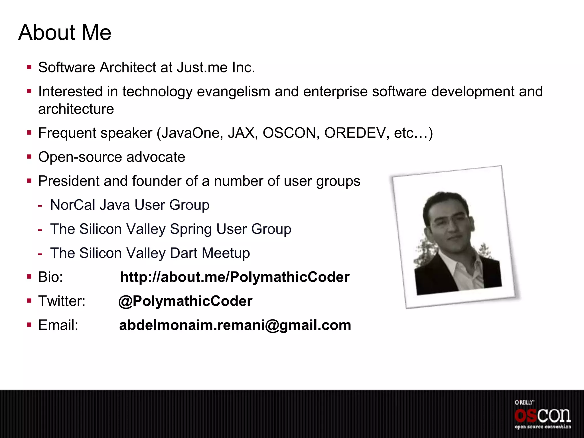 About Me
 Software Architect at Just.me Inc.
 Interested in technology evangelism and enterprise software development and
  architecture
 Frequent speaker (JavaOne, JAX, OSCON, OREDEV, etc…)
 Open-source advocate
 President and founder of a number of user groups
 - NorCal Java User Group
 - The Silicon Valley Spring User Group
 - The Silicon Valley Dart Meetup
 Bio:        http://about.me/PolymathicCoder
 Twitter:    @PolymathicCoder
 Email:      abdelmonaim.remani@gmail.com
 