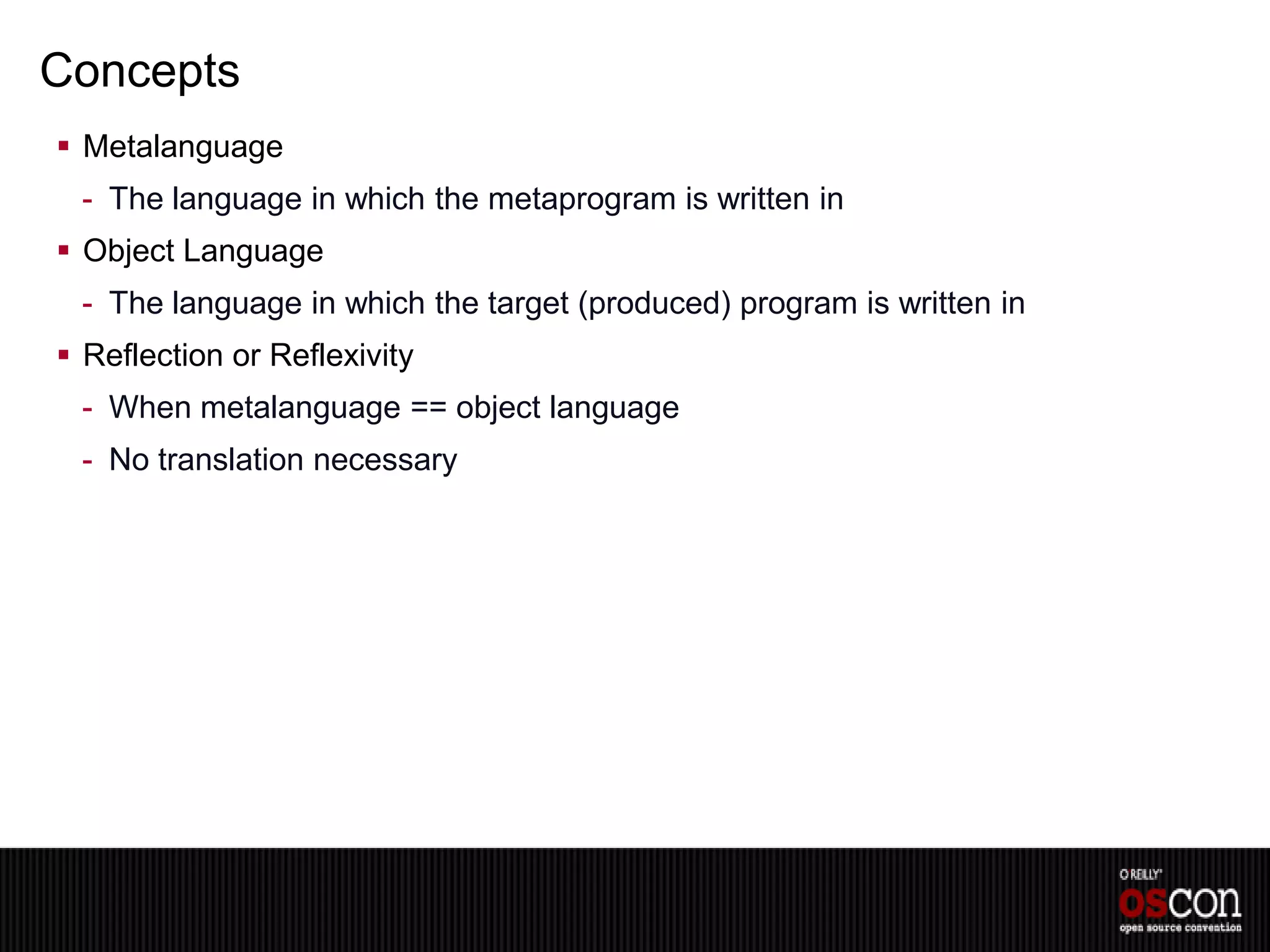 Concepts
 Metalanguage
 - The language in which the metaprogram is written in
 Object Language
 - The language in which the target (produced) program is written in
 Reflection or Reflexivity
 - When metalanguage == object language
 - No translation necessary
 