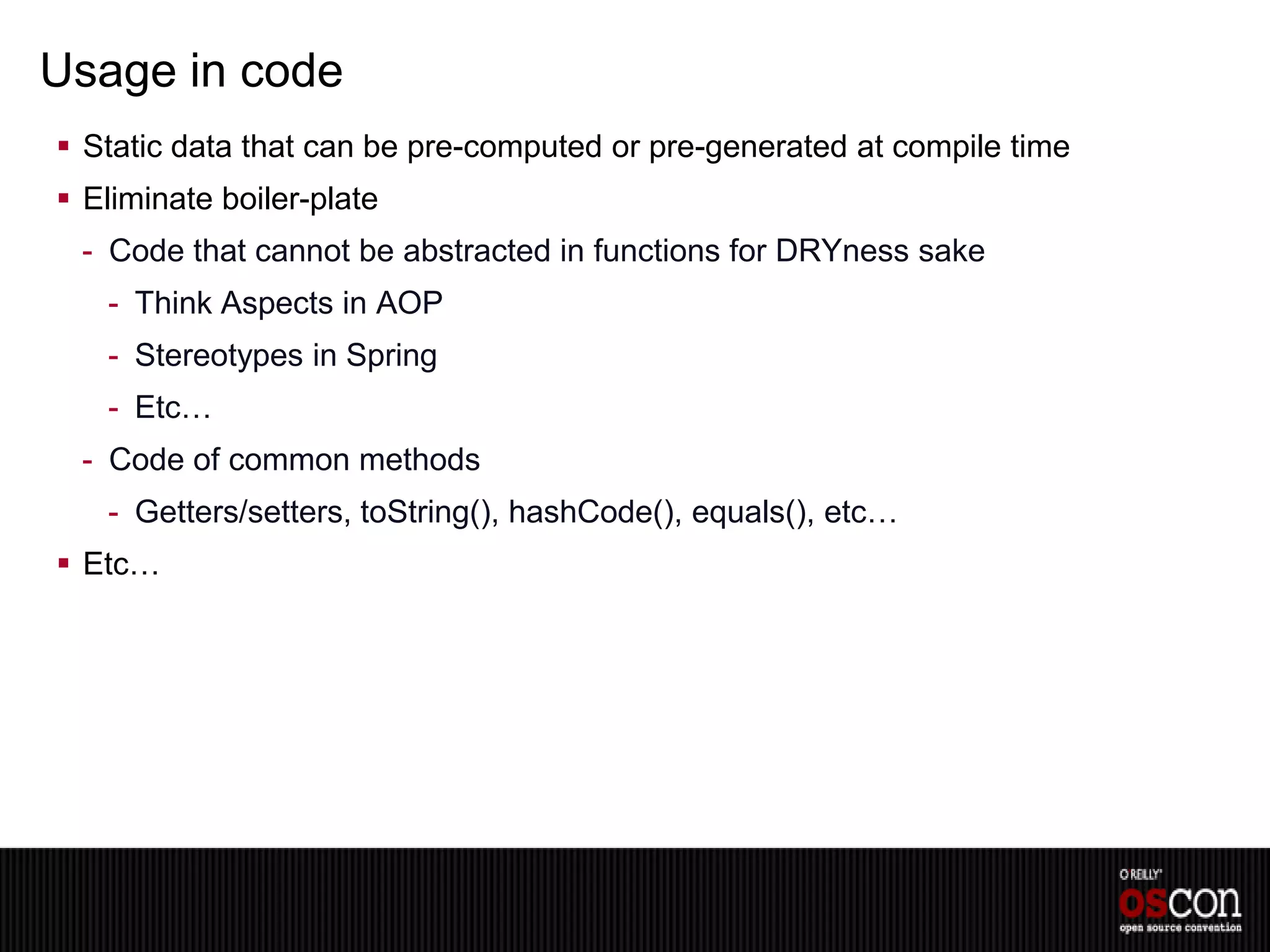 Usage in code
 Static data that can be pre-computed or pre-generated at compile time
 Eliminate boiler-plate
 - Code that cannot be abstracted in functions for DRYness sake
   - Think Aspects in AOP
   - Stereotypes in Spring
   - Etc…
 - Code of common methods
   - Getters/setters, toString(), hashCode(), equals(), etc…
 Etc…
 