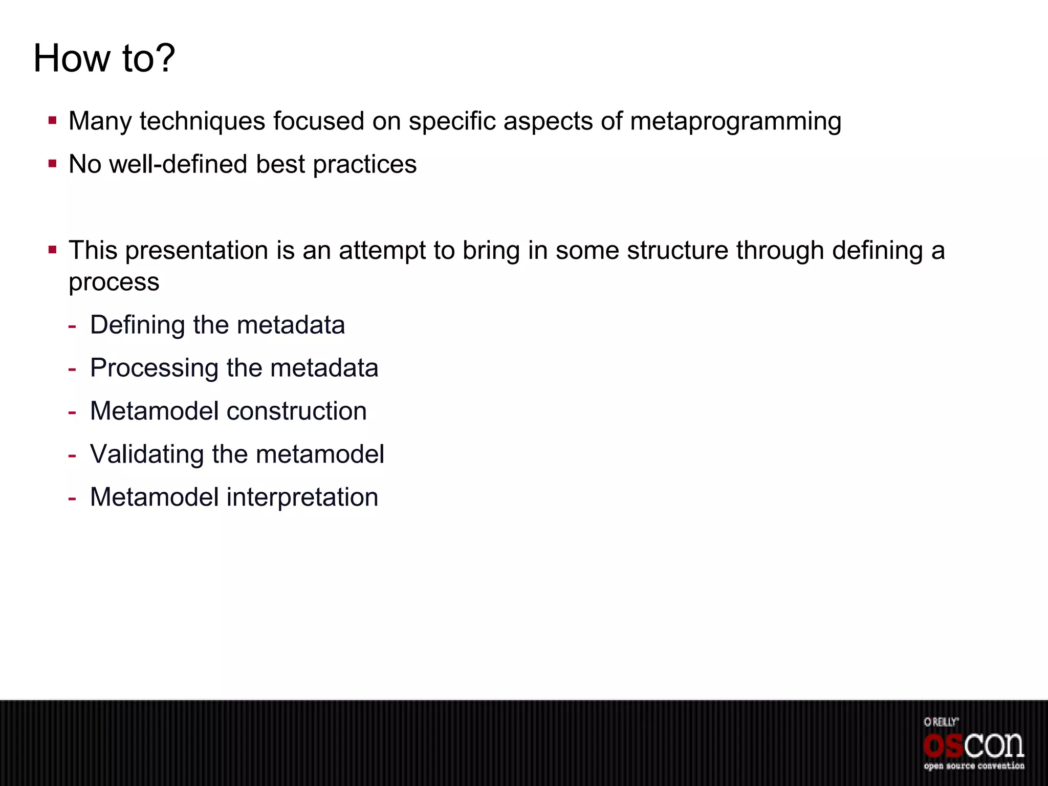 How to?
 Many techniques focused on specific aspects of metaprogramming
 No well-defined best practices


 This presentation is an attempt to bring in some structure through defining a
  process
 - Defining the metadata
 - Processing the metadata
 - Metamodel construction
 - Validating the metamodel
 - Metamodel interpretation
 