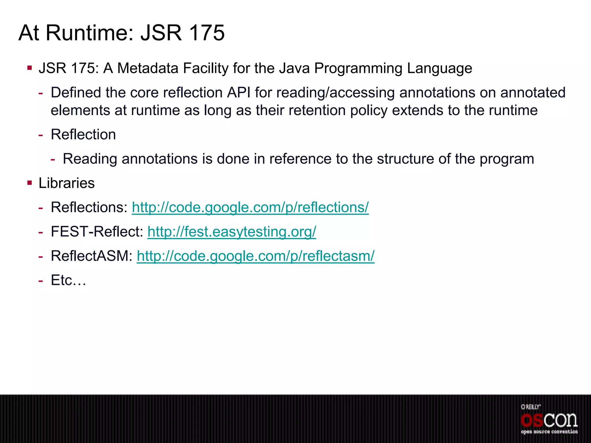 At Runtime: JSR 175
 JSR 175: A Metadata Facility for the Java Programming Language
 - Defined the core reflection API for reading/accessing annotations on annotated
   elements at runtime as long as their retention policy extends to the runtime
 - Reflection
   - Reading annotations is done in reference to the structure of the program
 Libraries
 - Reflections: http://code.google.com/p/reflections/
 - FEST-Reflect: http://fest.easytesting.org/
 - ReflectASM: http://code.google.com/p/reflectasm/
 - Etc…
 