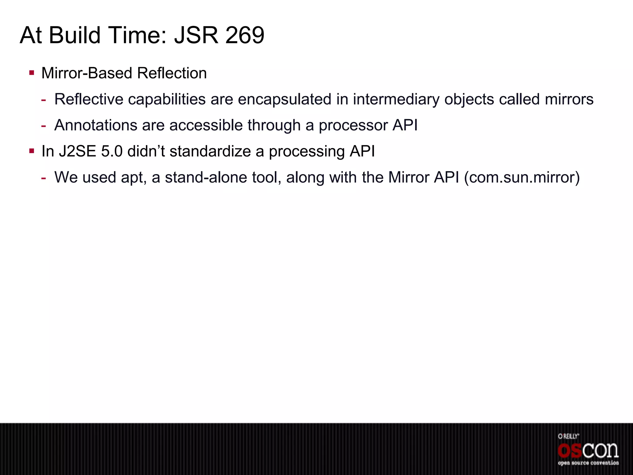 At Build Time: JSR 269
 Mirror-Based Reflection
 - Reflective capabilities are encapsulated in intermediary objects called mirrors
 - Annotations are accessible through a processor API
 In J2SE 5.0 didn’t standardize a processing API
 - We used apt, a stand-alone tool, along with the Mirror API (com.sun.mirror)
 