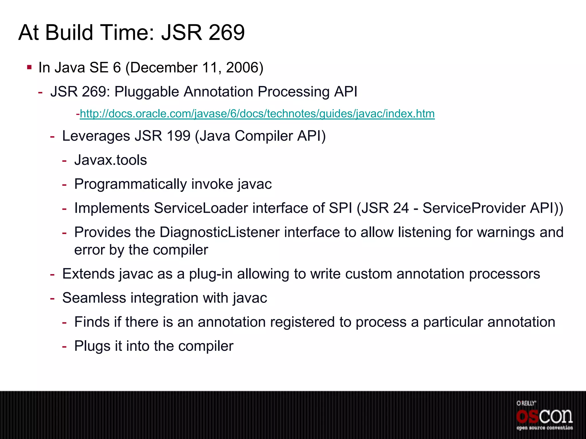 At Build Time: JSR 269
 In Java SE 6 (December 11, 2006)
 - JSR 269: Pluggable Annotation Processing API
       -http://docs.oracle.com/javase/6/docs/technotes/guides/javac/index.htm

   - Leverages JSR 199 (Java Compiler API)
     - Javax.tools
     - Programmatically invoke javac
     - Implements ServiceLoader interface of SPI (JSR 24 - ServiceProvider API))
     - Provides the DiagnosticListener interface to allow listening for warnings and
       error by the compiler
   - Extends javac as a plug-in allowing to write custom annotation processors
   - Seamless integration with javac
     - Finds if there is an annotation registered to process a particular annotation
     - Plugs it into the compiler
 
