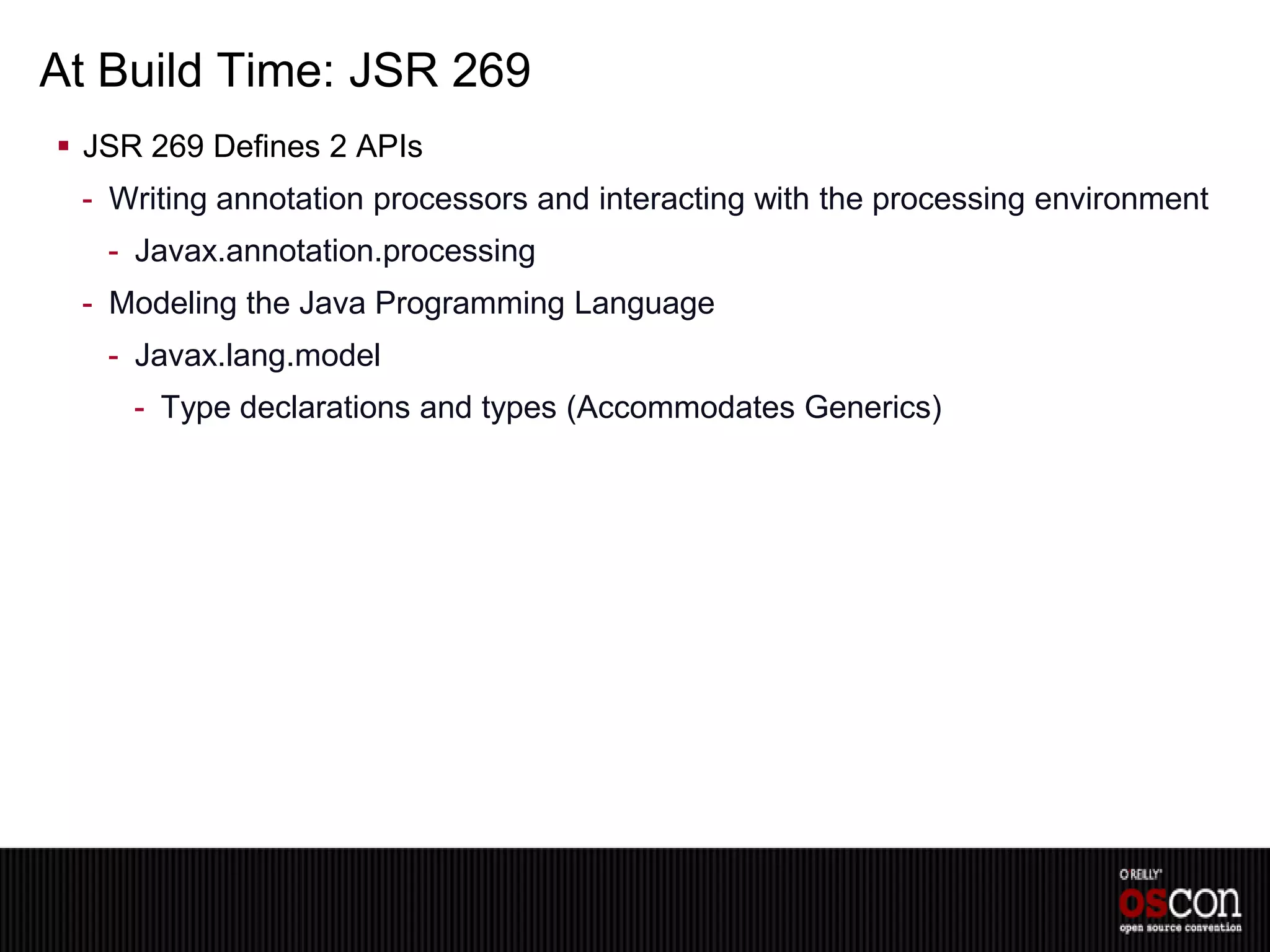 At Build Time: JSR 269
 JSR 269 Defines 2 APIs
 - Writing annotation processors and interacting with the processing environment
   - Javax.annotation.processing
 - Modeling the Java Programming Language
   - Javax.lang.model
     - Type declarations and types (Accommodates Generics)
 