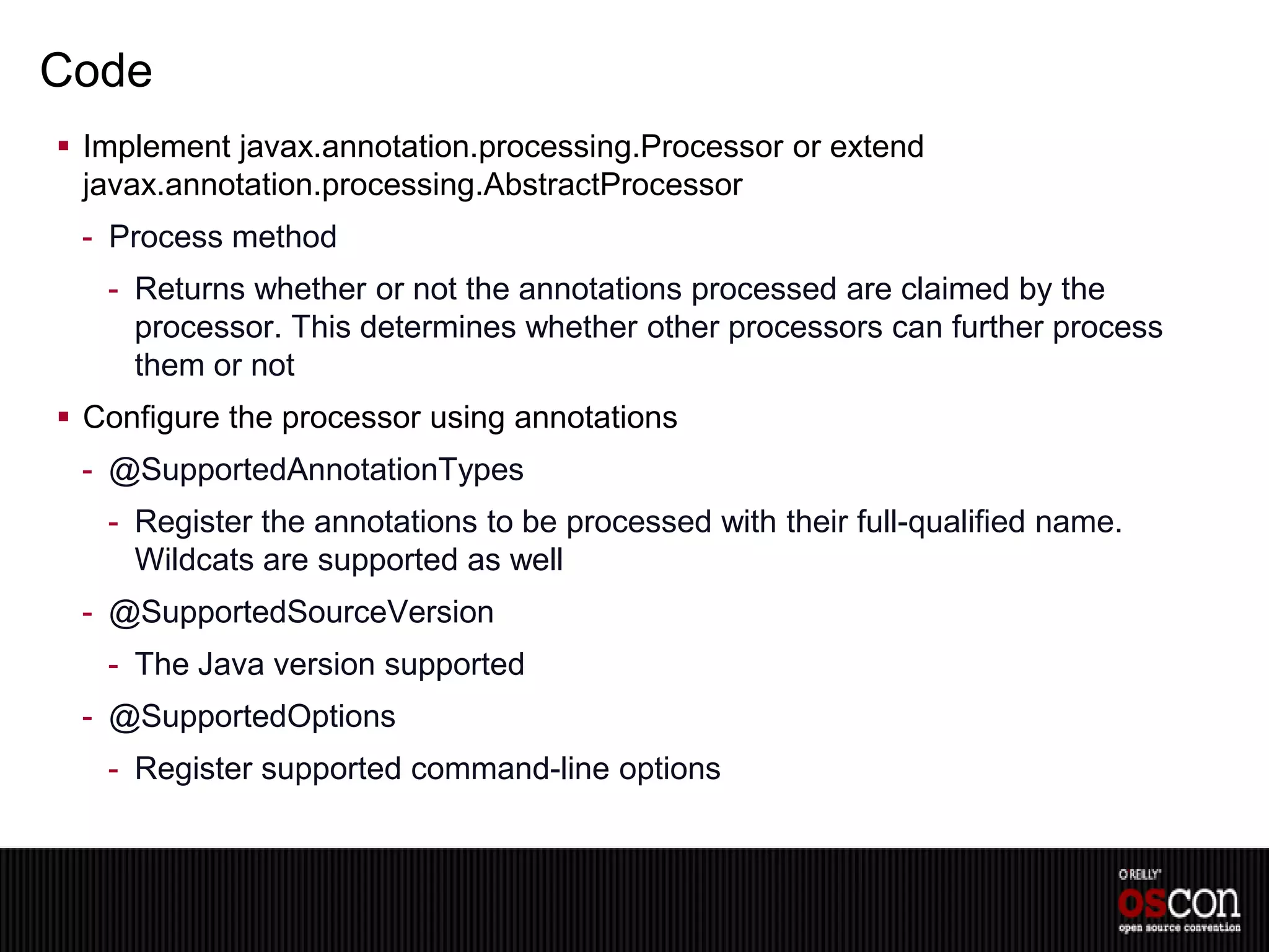 Code
 Implement javax.annotation.processing.Processor or extend
  javax.annotation.processing.AbstractProcessor
 - Process method
   - Returns whether or not the annotations processed are claimed by the
     processor. This determines whether other processors can further process
     them or not
 Configure the processor using annotations
 - @SupportedAnnotationTypes
   - Register the annotations to be processed with their full-qualified name.
     Wildcats are supported as well
 - @SupportedSourceVersion
   - The Java version supported
 - @SupportedOptions
   - Register supported command-line options
 