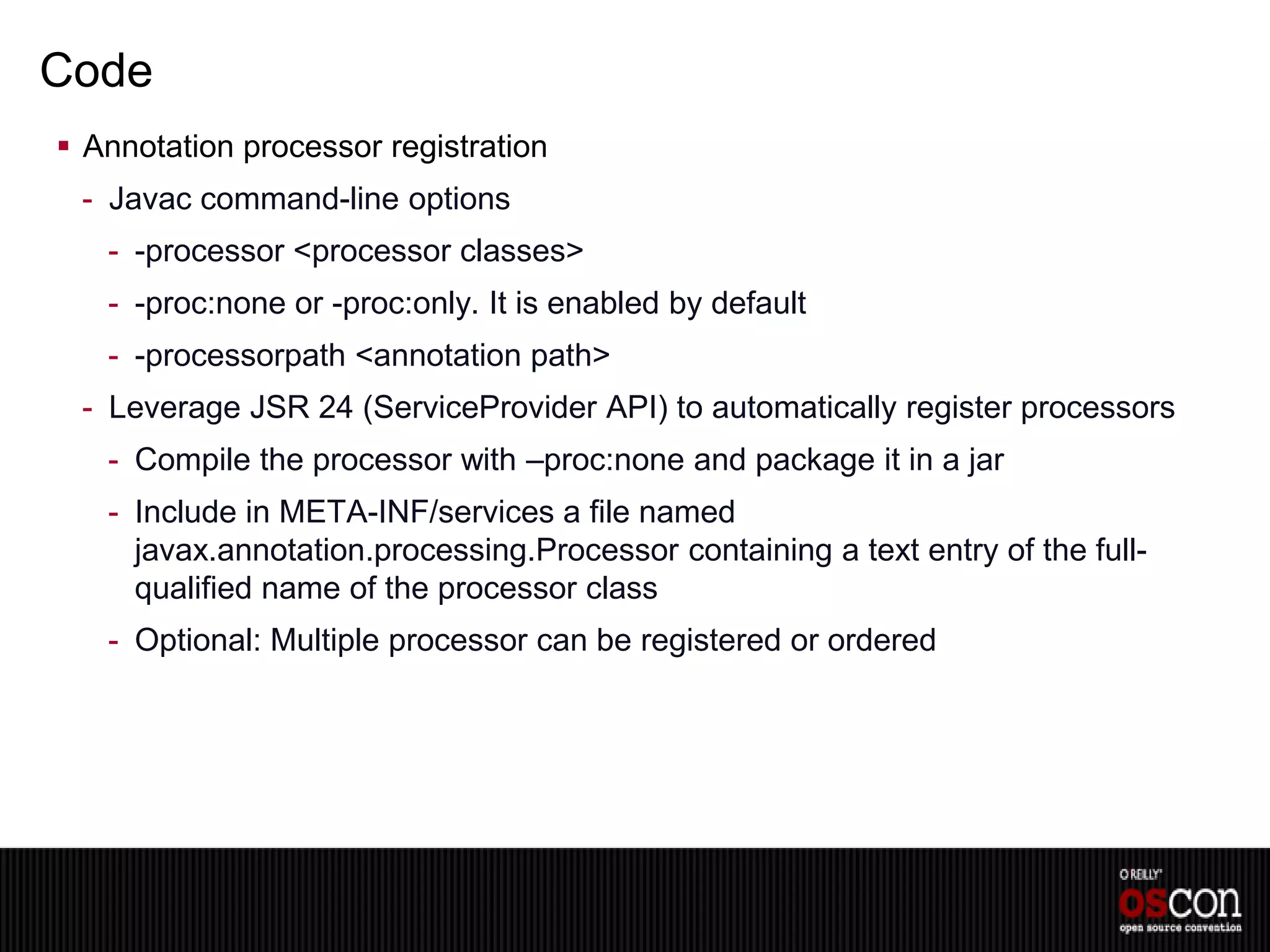 Code
 Annotation processor registration
 - Javac command-line options
   - -processor <processor classes>
   - -proc:none or -proc:only. It is enabled by default
   - -processorpath <annotation path>
 - Leverage JSR 24 (ServiceProvider API) to automatically register processors
   - Compile the processor with –proc:none and package it in a jar
   - Include in META-INF/services a file named
     javax.annotation.processing.Processor containing a text entry of the full-
     qualified name of the processor class
   - Optional: Multiple processor can be registered or ordered
 
