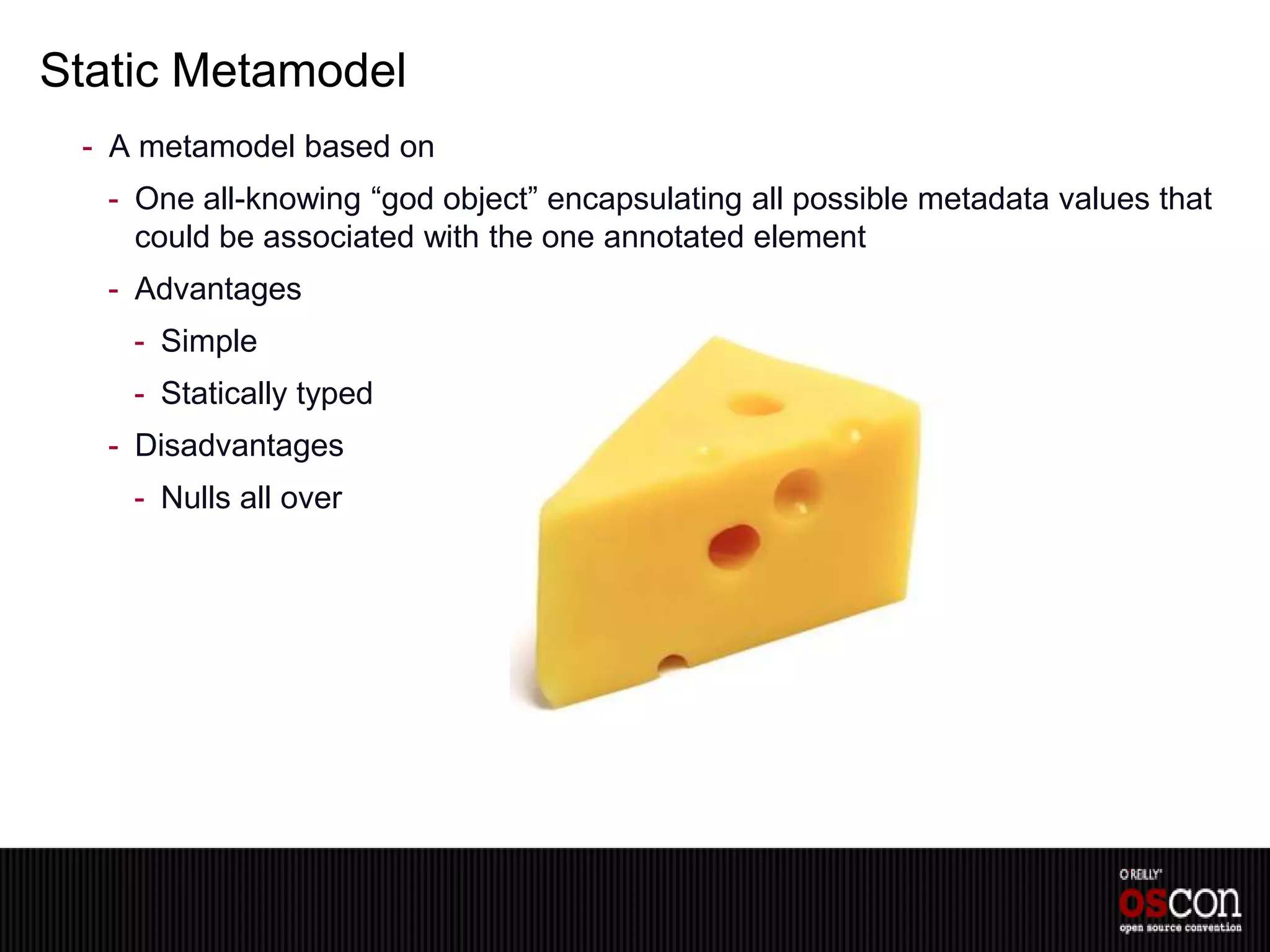 Static Metamodel
 - A metamodel based on
  - One all-knowing “god object” encapsulating all possible metadata values that
    could be associated with the one annotated element
  - Advantages
    - Simple
    - Statically typed
  - Disadvantages
    - Nulls all over
 